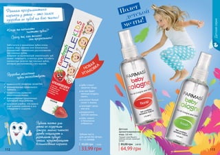 112 113112 113
Детская
ароматизированная
вода, 115 мл
Придает коже Вашего
ребенка легкий, приятный
аромат
64,99 грн
85,00 грн 2,60 ББ
1102002
1102001
1113518
Когда же начинать
		 чистить зубки?
Сразу же, как только
		 они прорезались!
Заботиться о временных зубах очень
важно, ведь именно они изначально
определяют правильное расположение
постоянных зубов.
Вовремя не вылеченный «молочный» зуб
может повредить, а иногда даже погубить
полностью зачатки постоянных зубов,
которые расположены у его корней.
Здоровые молочные
	 зубки способствуют:
Зубная паста
для детей без фтора
50 г, код 1113518
33,99 грн
45,00 грн 1,30 ББ
Зубная паста для
детей не содержит
фтора, масло чайного
дерева защищает и
укрепляет зубную
эмаль, предотвращает
возникновение кариеса.
Ранняя профилактика
кариеса у детей – это залог
здоровья их зубов на всю жизнь!
правильному развитию челюстей;
формированию правильного
прикуса;
правильному развитию
жевательных мышц;
формированию гармоничных
пропорций лица ребенка;
красивой улыбке, что важно
для психики ребенка и его
поведения в социуме.
зубы станут
заметно чище;
на них будет
меньше оседать
налет;
исчезнет белый
налет с языка;
пропадет запах
изо рта;
разрушится
зубной камень;
зубы нежно
и безопасно
отбелятся.
УПАКОВКА
НОВАЯ
Детскаясерия
Полет
детской
мечты!
 