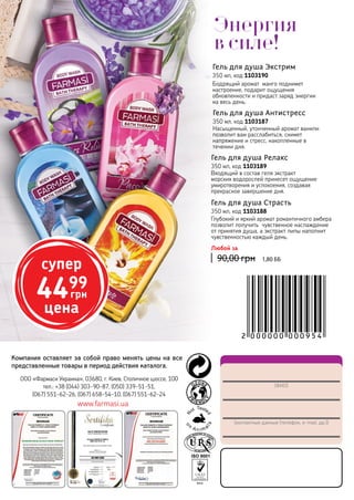 148
(ФИО)
(контактные данные (телефон, e-mail, др.))
ООО «Фармаси Украина», 03680, г. Киев, Столичное шоссе, 100
тел.: +38 (044) 303-90-87, (050) 339-51-51,
(067) 551-62-26, (067) 658-54-10, (067) 551-62-24
www.farmasi.ua
Компания оставляет за собой право менять цены на все
представленные товары в период действия каталога.
Гель для душа Антистресс
350 мл, код 1103187
Насыщенный, утонченный аромат ванили
позволит вам расслабиться, снимет
напряжение и стресс, накопленные в
течении дня.
Гель для душа Релакс
350 мл, код 1103189
Входящий в состав геля экстракт
морских водорослей принесет ощущение
умиротворения и успокоения, создавая
прекрасное завершение дня.
Гель для душа Экстрим
350 мл, код 1103190
Бодрящий аромат манго поднимет
настроение, подарит ощущения
обновленности и придаст заряд энергии
на весь день.
Гель для душа Страсть
350 мл, код 1103188
Глубокий и яркий аромат романтичного амбера
позволит получить чувственное наслаждение
от принятия душа, а экстракт липы наполнит
чувственностью каждый день.
90,00 грн
Любой за
1,80 ББ
супер
4499
грн
цена
Энергия
в силе!
 