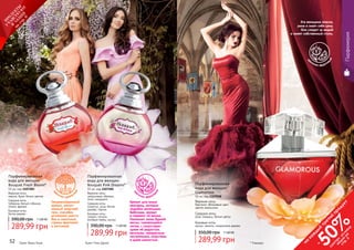 52 53
289,99 грн
390,00 грн 11,60 ББ
Парфюмированная
вода для женщин
Bouquet Fresh Bloom*
55 мл, код 1107283
Верхние ноты:
персик, букет белых цветов
Средние ноты:
тубероза, белый гибискус,
лилия, фрезия
Базовые ноты:
белое дерево
Непревзойденный
аромат, напол-
ненный энергией
грез, способен
мгновенно унести
Вас в сказочные
страны фантазий
и мечтаний.
цв
еточно-древесн
ый
Букет Фреш Блум
289,99 грн
390,00 грн 11,60 ББ
Парфюмированная
вода для женщин
Bouquet Pink Dreams*
55 мл, код 1107282
Верхние ноты:
цитрусовые, абрикос,
пион, мандарин
Средние ноты:
османтус, роза, белое
дерево, персик
Базовые ноты:
сандал, пачули,
розовый перец, мускус
Аромат для юных
красавиц, которые
подобно маленьким
бабочкам, кружат
и порхают по жизни.
Напомнит запах бурной
весны, сменяющейся
летом, с сопутствую-
щими ей радостью,
весельем, прекрасным
настроением, озорством
и даже шалостью.
цв
еточно-фрукто
вый
Букет Пинк Дримс52 53
Парфюмерия
цв
еточно-фрукто
вый
* Гламурус
Эта женщина опасна,
умна и знает себе цену.
Она следит за модой
и имеет собственный стиль.
Парфюмированная
вода для женщин
Glamorous
50 мл, код 1107038
Верхние ноты:
бергамот, яблоневый цвет,
цветок апельсина
Средние ноты:
роза, ландыш, белые цветы
Базовые ноты:
мускус, ваниль, сандаловое дерево
289,99 грн
350,00 грн 11,60 ББ
на
каж
ды
й
третий
продукт
-
50%см
отри
условия
акции
на
стр.3
П
РО
ДУК
ТЫ
УЧ
А
ВСТВУЮ
Т
В
А
К
Ц
И
И
на
стр.6
 