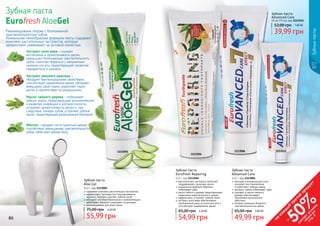 86 87
содержит комплекс растительных экстрактов
эффективно противостоит возникновению
кариеса, бережно удаляет зубной налет
обладает антибактериальным и заживляющим
действием, бережно ухаживает за деснами
рекомендована для всей семьи
Зубная паста
Aloe Gel
112 г, код 1113005
55,99 грн
75,00 грн 2,20 ББ
1113005
Ментол – придает пасте приятный аромат,
способствует уменьшению чувствительности
зубов, облегчает зубную боль.
Масло чайного дерева – отбеливает
зубную эмаль, предотвращает возникновение
и развитие инфекций в ротовой полости,
устраняет кровоточивость десен и, как
следствие, потерю зубов, устраняет зубной
налет, предотвращая размножение бактерий.
Экстракт конского каштана –
обладает бактерицидными свойствами,
способствует заживлению ранок, обладает
вяжущими свойствами, укрепляет ткани
десен и препятствует их разрушению.
Рекомендована людям с болезненной
чувствительностью зубов.
Уникальная гелеобразная формула пасты содержит
комплекс растительных экстрактов, которые
эффективно ухаживают за ротовой полостью:
Зубная паста
Eurofresh AloeGel
Экстракт алое вера – снимает
воспаление и кровоточивость десен,
уменьшает болезненную чувствительность
зубов, помогает бороться с неприятным
запахом изо рта, предотвращает развитие
пародонтита и кариеса.
11135151113006
Зубныепасты
кальций и минеральные соли
ускоряют восстановление
	 и укрепляют зубную эмаль
экстракт лайма отбеливает зубы
шалфей и масло чайного
дерева обеспечивают
противовоспалительное
действие
экстракт ромашки борется с
чувствительностью зубов
Зубная паста
Advanced Care
112 г, код 1113006
49,99 грн
65,00 грн 2,00 ББ
растительные экстракты помогают
поддерживать здоровье десен
уникальная формула бережно
	 отбеливает зубы
масло чайного дерева предотвращает
появление нежелательного запаха
эффективно устраняет зубной налет
экстракт алоэ вера обеспечивает
комплексный уход за полостью рта и
способствует заживлению десен
Зубная паста
Eurofresh Repairing
112 г, код 1113504
54,99 грн
65,00 грн 2,20 ББ
Зубная паста
Advanced Care
50 мл (75 гр), код 1113515
39,99 грн
52,00 грн 1,60 ББ
1113504
86 87
на
каж
ды
й
третий
продукт
-
50%см
отри
условия
акции
на
стр.3
 