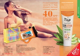 10 11
Пляжная сумка
код 7090181
Водонепроницаемая стильная
и практичная пляжная сумка
станет отличным дополнением
вашего образа.
Размер (ВхШ): 45х14х35 см
199,99 грн
250,00 грн 8,00 ББ
Водонепроницаемый чехол
для мобильного телефона
код 000529
Это не просто надежная защита – это элегантная, выполненная в
утонченном стиле сумочка, которая надежно защищает ваш гаджет
от песка, пыли, воды и влаги, но не блокирует работу телефона. Вы
можете пользоваться всеми функциями мобильного телефона, не
снимая чехол. Вплоть до фотографирования под водой!
Размер (ВхШ): 15х9 см
129,99 грн
155,00 грн 5,20 ББ
Уходзателом
Солнцезащитный лосьон
Dr. C. Tuna SunScience, 40 SPF
75 мл, код 1115016
высокая защита от солнечных лучей
водостойкая формула
увлажнение кожи
не создает жирный эффект и липкось
99,99 грн
155,00 грн 4,00 ББ
10 11
СПОСОБ ПРИМЕНЕНИЯ:
За 15 минут до выхода
на солнце небольшое
количество лосьона нанести
на кожу лица и тела легкими
массирующими движениями.
SPF 40 – это солнцезащитный фак-
тор. Обозначающий способность
косметических средств увеличивать
время безопасного пребывания на
открытом солнце.
Лосьон предотвращает солнеч-
ные ожоги и фотостарение кожи, а
также оказывает увлажняющее и
смягчающее действие.
Солнцезащитный
лосьон Dr. C. Tuna
обладает высокой
степенью защиты -
40SPF
на
каж
ды
й
третий
продукт
-
50%см
отри
условия
акции
на
стр.3
 