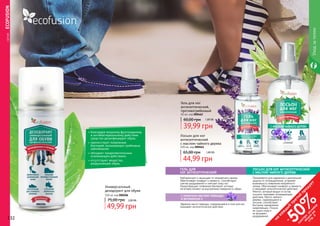 132 133
000206
Универсальный
дезодорант для обуви
100 мл код 000206
75,00 грн 2,00 ББ
49,99 грн
•	благодаря мощному фунгицидному
и антибактериальному действию
средство дезинфицирует обувь.
•	препятствует появлению
бактерий, вызывающих грибковые
заболевания
•	обладает продолжительным
освежающим действием.
•	отсутствуют вещества,
разрушающие обувь.
	СЕРИЯECOFUSION
000461000462
132 133
Лосьон для ног
антисептический
с маслом чайного дерева
100 мл, код 000461
44,99 грн
65,00 грн 1,80 ББ
Гель для ног
антисептический,
противогрибковый
50 мл, код 000462
39,99 грн
60,00 грн 1,60 ББ
ГЕЛЬ ДЛЯ
НОГ АНТИСЕПТИЧЕСКИЙ
С ЭФИРНЫМ МАСЛОМ ЛАВАНДЫ
И ВИТАМИНОМ Е
Нейтрализует и защищает от неприятного запаха.
Обеспечивает комфорт и свежесть. Способствует
снятию раздражений и смягчает кожу ног.
Предотвращает появления бактерий, которые
негативно влияют на внутреннюю поверхность обуви.
Эфирное масло лаванды, содержащееся в геле для ног,
оказывает антисептическое действие.
ЛОСЬОН ДЛЯ НОГ АНТИСЕПТИЧЕСКИЙ
С МАСЛОМ ЧАЙНОГО ДЕРЕВА
Уходзателом
на
каж
ды
й
третий
продукт
-
50%см
отри
условия
акции
на
стр.3
Применяется для надежной и длительной
защиты от потовыделения, устраняет
возможность появления неприятного
запаха. Обеспечивает комфорт и свежесть
и оказывает антисептическое действие.
Ментол, который входит в состав
лосьона, оказывает охлаждающее
действие. Масло чайного
дерева, содержащееся в
лосьоне, способствует
быстрому заживлению
микротрещин. Лосьон
не сушит кожу и
не вызывает
раздражений.
 