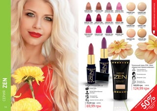 14 15
СЕРИЯZEN
Декоративнаякосметика
14 15
5,00 ББ
124,99 грн
160,00 грн
Тональный крем ZEN, 30мл
«Бархатное прикосновение»
Подстраивается
под все типы кожи
Гипоаллергенен
Защищает от
ультрафиолета
Увлажняет кожу
2,80 ББ
69,99 грн
95,00 грн
Губная помада ZEN, 4г
питает губы
легкая кремообразная
текстура
модная палитра цветов
насыщенный
и стойкий цвет
1301312 (03)
винтажная роза
1301313 (04)
дамасская роза
1301314 (05)
лиловый пунш
1301315 (06)
рубиново-красная
1301316 (07)
нежный коралл
1301317 (08)
терракотовый
1301318 (09)
малиновый
щербет
1301319 (10)
сочная ягода
1301320 (11)
лавандовый
1301321 (12)
шоколад
1301311 (02)
капучино
1301310 (01)
натуральный 1302404 (01)
светлый
1302405 (02)
фарфоровый
1302406 (03)
натуральный
1302407 (04)
натуральный
беж
1302408 (05)
беж
1302409 (06)
темный беж
на
каж
ды
й
третий
продукт
-
50%см
отри
условия
акции
на
стр.3
 