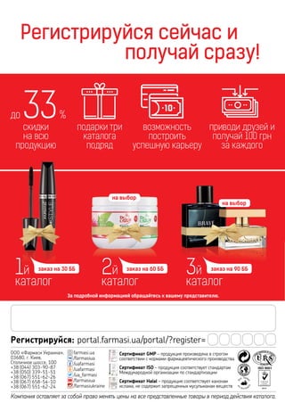 164
Регистрируйся сейчас и
				 получай сразу!
За подробной информацией обращайтесь к вашему представителю.
Компания оставляет за собой право менять цены на все представленные товары в период действия каталога.
Регистрируйся: portal.farmasi.ua/portal/?register=
ООО «Фармаси Украина»,
03680, г. Киев,
Столичное шоссе, 100
+38 (044) 303-90-87
+38 (050) 339-51-51
+38 (067) 551-62-26
+38 (067) 658-54-10
+38 (067) 551-62-24
farmasi.ua
/farmasiua
/uafarmasi
/uafarmasi
/ua_farmasi
/farmasiua
/farmasiukraine
Сертификат GMP – продукция произведена в строгом
соответствии с нормами фармацевтического производства
Сертификат ISO – продукция соответствует стандартам
Международной организации по стандартизации
Сертификат Halal – продукция соответствует канонам
ислама, не содержит запрещенных мусульманам веществ
1й
каталог
заказ на 30 ББ
2й
каталог
заказ на 60 ББ
3й
каталог
заказ на 90 ББ
скидки
на всю
продукцию
до 33%
подарки три
каталога
подряд
приводи друзей и
получай 100 грн
за каждого
возможность
построить
успешную карьеру
на выбор
на выбор
 