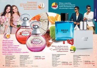 18 19
289,99 грн
390,00 грн 11,60 ББ
Парфюмированная
вода для женщин
Bouquet Fresh Bloom*
55 мл, код 1107283
Верхние ноты:
персик, букет белых цветов
Средние ноты:
тубероза, белый гибискус,
лилия, фрезия
Базовые ноты:
белое дерево
Парфюмированная
вода для женщин
Bouquet Pink Dreams*
55 мл, код 1107282
Верхние ноты:
цитрусовые, абрикос, пион, мандарин
Средние ноты:
османтус, роза, белое дерево, персик
Базовые ноты:
сандал, пачули,
розовый перец, мускус18 19
319,99 грн
430,00 грн 12,80 ББ
Мужская парфюмированная
вода Brave Deep*
60 мл, код 1107294
Верхние ноты:
лимон, яблоко, ананас,
груша, мандарин
Средние ноты:
лаванда, дыня, розовый
перец, морские ноты
Базовые ноты:
амбра, пачули, орканокс,
мускус, карамель
* Брейв Дип * Брейв Вайт
Мужская парфюмированная вода
Brave White*
60 мл, код 1107226
Верхние ноты:
лимон, розовое дерево
Средние ноты:
морские аккорды, черный
перец, кедр
Базовые ноты:
амбра, мускус, мох
269,99 грн
350,00 грн 10,80 ББ
Свежая и спортивная
композиция для непобедимых
мужчин, воплощающих в себе
силу, динамизм и энергию.
Непревзойденный
аромат, наполненный энергией
грез, способен мгновенно унести
Вас в сказочные страны
фантазий и мечтаний.
Свежий и активный аромат-
батарейка для сильного
мужчины с ярко выраженной
индивидуальностью. фужерный
древ
есно-цитрусо
вый
цве
точно-древесн
ый
цве
точно-фруктов
ый
Аромат для юных
красавиц, которые
подобно маленьким
бабочкам, кружат и порхают
по жизни. Напомнит запах
бурной весны, сменяющейся летом,
с сопутствующими ей радостью,
весельем, прекрасным настроением, озорством
и даже шалостью.
*Букет Пинк Дримс*Букет Фреш Блум
Парфюмерия
 