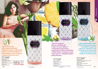 * Романс Фэнтэзи* Романс Амаре
Romance Amare*
50 мл, код 1107285
Верхние ноты:
замороженный лимон,
зеленый бамбук, дикая роза
Средние ноты:
лепестки роз, винный персик
Базовые ноты:
роза Кристалл, мускус
Аромат отличается
особой легкостью оттенков,
навевающих радость и невероятную
нежность. Он способен пробудить в
женщине скрытые черты соблазнения
и ощутить власть над миром.
Любая парфюмированная вода
199,99 грн
310,00 грн 8,00 ББ
* Романс Тач
Romance Touch*
50 мл, код 1107287
Верхние ноты:
ананас, зеленый лимон
Средние ноты:
персик, роза, жасмин
Базовые ноты:
сандаловое дерево, бобы тонка, мох, салицилат
24 25
Парфюмерия
Адресован женщинам,
которые чувствуют себя
в сердце мегаполиса уверенно
и непринужденно, знают, куда
направляются и каких целей добьются.
А вокруг витает элегантный, полный
энергии аромат – дразнящий, дерзкий,
завораживающий...
ц
веточно-фрук
товый с зелен
ымиаккорда
м
и
ц
веточно-фрук
товый с аккор
домландыша
цве
точно-пудров
ы
й
Аромат как дуновение легкого
ветерка навеет желание играть,
флиртовать и поддаться
искушению. Возможно, именно
благодаря этому парфюму вас
найдет в толпе тот самый,
которого и вы давно искали?!
Romance Fantasy*
50 мл, код 1107286
Верхние ноты:
свежескошенная трава, абрикос, черная
смородина, грейпфрут
Средние ноты:
ландыш, яблоко, роза, жасмин
Базовые ноты:
кедр, сандаловое дерево, мускус, ваниль
 