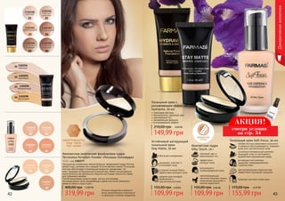 21 22
23 24
25 26
Оттенки продуктов в каталоге
могут незначительно отличаться
от реальных оттенков продуктов.
01 02
03 04
04 06
10
Устойчивый матирующий
тональный крем
Stay Matte, 30 мл
идеален для молодой,
проблемной и
чувствительной кожи
устраняет жирный блеск,
эффективно матирует кожу
увлажняет, смягчает и
успокаивает кожу
обогащен минералами
109,99 грн
155,00 грн 4,40 ББ
Декоративнаякосметика
1302095
кремовый02
1302094
светлый
01
1302096
натуральный
03
1302098
бронзовый
05
для жирной и
комбинированной кожи
эффективно
матирует кожу
здоровый цвет и
равномерный тон
светоотражающие
частички помогают скрыть
мимические морщинки и
мелкие недостатки
Компактная пудра
Silky Touch, 14 г
4,40 ББ
109,99 грн
155,00 грн
Тональный крем Soft Focus, 30 мл
подходит для всех типов кожи
светоотражающие микрочастицы
эффективно маскируют морщины
антивозрастной комплекс
замедляет преждевременное
старение кожи
усиленный минеральный комплекс
защищает кожу от негативного
воздействия окружающей среды
легкая текстура равномерно наносится
и идеально растушевывается, подходит
даже для чувствительной кожи
175,00 грн 6,20 ББ
155,99 грн
Компактная запеченная фарфоровая пудра
Terracotta Porcelain Powder «Роскошь Голливуда»
13,5 г, код 1302377
Насыщенная минералами нежная формула фарфоровой пудры Farmasi
делает кожу шелковистой и придает ей естественное сияние. Роскошная
текстура обеспечивает потрясающий результат, выравнивая тон
кожи, придавая ей безупречный атласный вид. Может использоваться
самостоятельно как финальное покрытие или поверх тонального крема
для освежения макияжа.
Способ применения: нанести пудру кистью или спонжем
непосредственно после увлажняющего крема или после тонального
крема на область лица и шеи.
12,80 ББ
319,99 грн
400,00 грн
адаптируется
под твой
тон кожи
Тональный крем с
увлажняющим эффектом
Hydravite, 30 мл
невесомая текстура
бархатистость, здоровый цвет
равномерный тон
увлажняющая формула
успокаивающий эффект
149,99 грн
210,00 грн 6,00 ББ
зеркальце
снизу
АКЦИЯ!
смотри условия
на стр. 34
42 43
 