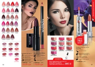 Матовая губная помада
Matte Rouge, 4 г
содержит увлажняющие
компоненты
антиоксидантный комплекс
стойкий цвет и модный
матовый эффект
3,20 ББ
79,99 грн
95,00 грн
1303364
Жгучий
чили
03
1303481
Яркий
баклажан
1303413
Марсала
Бархатная
фиалка
1303477
Дерзкая
фуксия
21 23 24 25
26 27 28
12
2017
1303474
Природная
нежность
1303362
Лепесток
розы
1303476
Роскошь
орхидеи
1303363
Нежно-
сливовый
1303475
Пепел
розы
14
01
16
02
15
Китайская
роза
1303370
1303366
Малиновый
щербет
1303371
Нежная
юность
1303368
Цвет
сакуры
09
05
10
07
1303480
52 53
1303414
Спелая
вишня
1303479
Бургундское
вино
1303478
Сочная
ежевика
13
1918
Декоративнаякосметика
1303538
Мягкая
карамель
1303541
Роскошный
сливовый
Экзотический
коктейль
1303542 1303543
Лиловая
слива
1303540
Горячий
поцелуй
Дамасская
роза
1303539
9700001
сирень
9700003
огненный
9700004
аметист
9700006
терракотовый
9700007
красный
9700008
медно-красный
9700460
кофейный
9700461
персиковый
9700458
карамель
9700459
роза
201 203 204
206 207 208
212 215 219
220
идеально четкий контур
легко наносится,
прекрасно ложится
изготовлен европейской
компанией Schwan-
Stabilo Cosmetics
специально для Farmasi
Карандаш для губ, 1 г
2,40 ББ
59,99 грн
70,00 грн
9303001
розовый жемчуг
9303002
роскошная роза
9303003
розовый персик
9303004
сливовый джем
9303005
натуральный шелк
9303006
бежевый крем
9303007
страстный алый
9303008
нежная лилия
9303009
золотистый каштан
9303010
дерзкая фуксия
01 02 03
04 05 06
07 08 09
10
два продукта в одном
можно добиться как матового
эффекта, используя помаду, так
и сияющего, добавив блеск
увлажняет и питает кожу губ
Помада и блеск для губ 2в1
Shine Rush
помада 4 г, блеск 2 г
идеально подобранные
оттенки блеска и помады
3,20 ББ155,00 грн
СУПЕР
79.99
грн
ЦЕНА
АКЦИЯ!
3999
грн
1,6
ББ
Купи декоративную косметику на
сумму 200 грн и получи
возможность приобрести
спрей-фиксатор макияжа за
 