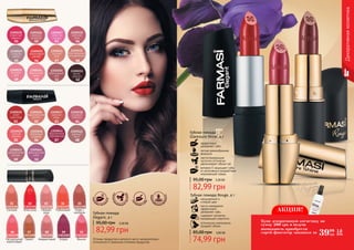 01 02 03 04
05 06 07 08
09 10 11 12
Оттенки продуктов в каталоге могут незначительно
отличаться от реальных оттенков продуктов.
01 02 03 04
06 0805 07
09 10
Декоративнаякосметика
Губная помада
Glamoure Shine, 4 г
эффективно
увлажняет губы
легкая кремообразная
формула
светоотражающие
частички оптически
увеличивают объем губ
витамин Е защищает губы
от негативного воздействия
окружающей среды
95,00 грн 3,30 ББ
82,99 грн
Губная помада Rouge, 4 г
насыщенный и
стойкий цвет
масло макадамии
эффективно
увлажняет губы
содержит коллаген,
придающий упругость
оптические компоненты
придают объем
3,00 ББ
74,99 грн
85,00 грн
01 02 03 04 05
06 07 08 09 10
1303194 1303195 1303196 1303197 1303198
1303199 1303200 1303201 1303202 1303203
Сангрия Алая роза Нежная
роза
Рубиновый Кофе с
молоком
Гранат Амарантовый Бордо Вишня
54 55
Натуральный
коралловый
АКЦИЯ!
3999
грн
1,6
ББ
Купи декоративную косметику на
сумму 200 грн и получи
возможность приобрести
спрей-фиксатор макияжа за
3,30 ББ
82,99 грн
95,00 грн
Губная помада
Elegant, 4 г
кремоо
бразная ф
ормула
соде
ржит вита
м
инЕ
увл
ажняет гу
бы
светоотр
ажающие
частички
 