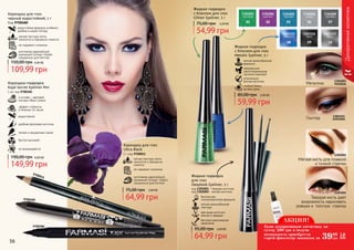 Карандаш для глаз
черный водостойкий, 1 г
Код 9700480
мягкая текстура легко
наносится и прекрасно ложится
не содержит силикона
изготовлен европейской
компанией Schwan-Stabilo
специально для Farmasi
водостойкая формула особенно
удобна в сырую погоду
109,99 грн
150,00 грн 4,30 ББ
Карандаш-подводка
Kajal Secret Eyeliner Pen
1 мл, код 9700384
эффект стойкости
в течении 14 часов
в основе – цветовой
пигмент Black Carbon
водостойкий
удобная фетровая кисточка
четкие и аккуратные линии
быстро высыхает
не размазывается
149,99 грн
190,00 грн 6,00 ББ мягкая текстура легко
наносится и прекрасно
ложится
не содержит силикона
изготовлен европейской
компанией Schwan-Stabilo
специально для Farmasi
Карандаш для глаз
Ultra Black
1 г, код 9700011
64,99 грн
75,00 грн 2,60 ББ
9700384
9700011
9700480
56 57
Декоративнаякосметика
Жидкая подводка
с блеском для глаз
Glitter Eyeliner, 5 г
54,99 грн
75,00 грн 2,20 ББ
Жидкая подводка
с блеском для глаз
Metalic Eyeliner, 5 г
мягкая кремообразная
формула
сверкающие
светоотражающие
частички (мелкие)
стойкий блеск
на весь день
утонченный
кончик кисточки
59,99 грн
85,00 грн 2,40 ББ
01 02 03 04 07
1301003
изумруд
1301004
аметист
1301005
бирюза
1301006
кварц
1301009
серебро
08 09 10
1301115
электрик
1301116
хром
1301117
сталь
1301003
изумруд
1301115
электрикГлиттер
Металлик
безопасная,
гипоаллергенная формула
мягкая кремообразная
текстура
два вида кисточки:
мягкая и твердая
быстрое равномерное
нанесение
Жидкая подводка
для глаз
Deeplook Eyeliner, 5 г
код 1301001 – твердая кисточка
код 1301002 – мягкая кисточка
64,99 грн
95,00 грн 2,60 ББ
1301001
1301002
Мягкая кисть для плавной
и тонкой стрелки
Твердая кисть дает
возможность нарисовать
ровную и толстую стрелку
АКЦИЯ!
3999
грн
1,6
ББ
Купи декоративную косметику на
сумму 200 грн и получи
возможность приобрести
спрей-фиксатор макияжа за
 