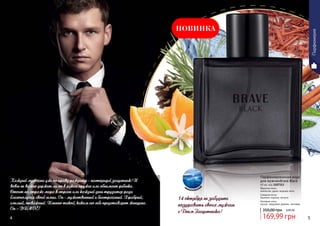 Парфюмированная вода
для мужчинBrave Black
60 мл, код 1107313
Верхние ноты:
апельсин, дыня, водные ноты
Средние ноты:
базилик, корица, пачули
Базовые ноты:
мускус, кедровое дерево, ветивер
акватически
й
Парфюмерия
НОВИНКА
169,99 грн
350,00 грн 6,80 ББ
Каждый мужчина уже по праву рождения - настоящий защитник! И
вовсе не важно держит ли он в руках оружие или обнимает ребенка.
Стоит на страже мира в стране или каждый день трудится ради
благополучия своей семьи. Он - мужественный и бесстрашный. Храбрый,
смелый, отважный. Именно такой, каким его себе представляет женщина.
Он – BRAVE!
14 октября не забудьте
поздравить своих мужчин
с Днем Защитника!
4 5
 