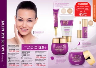 СЕРИЯHYACUREAGEACTIVE
Уходзакожейлица
72 73
• крем под глаза бережно ухаживает
за нежной кожей вокруг глаз
• способствует уменьшению темных
кругов под глазами
Крем для кожи вокруг
глаз BB Plus, 4 мл
10 мл, код 1104074
обеспечивает
эффективный уход
за кожей вокруг глаз
содержит гиалуроновую
кислоту, способствующую
уменьшению морщинок
5,60 ББ
139,99 грн
180,00 грн
Крем с тональным
эффектом BB Plus
Cream, 50 мл
код 1104065 – светлый
код 1104066 – темный
обеспечивает
комплексный уход
за кожей и ровный тон
содержит гиалуроновую
кислоту, способствующую
уменьшению морщин
6,40 ББ
159,99 грн
180,00 грн
Крем для кожи вокруг
глаз Hyacure Age Active
10 мл, код 1116005
169,99 грн
225,00 грн 6,80 ББ
Дневной крем для лица
Hyacure Age Active
50 мл, код 1104098
179,99 грн
225,00 грн 7,20 ББ
Ночной крем для лица
Hyacure Age Active
50 мл, код 1104099
179,99 грн
225,00 грн 7,20 ББ
CЕРИЯ HYACURE
AGE ACTIVE
• эффективно защищает
кожу от негативного
воздействия окружающей
среды и ультрафиолета
• придает здоровый
сияющий вид
• интенсивно увлажняет
и питает кожу
• улучшает эластичность
кожи, замедляет появление
первых признаков старения,
уменьшает мимические и
возрастные морщинки
1104098
1116005
1104099
АКЦИЯ!
4999
грн
При покупке любого
продукта из серии
Hyacure со стр.72-73,
BB + за
 