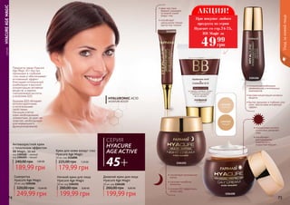Сыворотка
Hyacure Age Magic
30 мл, код 1104106
249,99 грн
320,00 грн 10,00 ББ
	СЕРИЯHYACUREAGEMAGIC
Уходзакожейлица
Антивозрастной крем
с тональным эффектом
BB Magic, 50 мл
код 1104102 – светлый
код 1104103 – темный
189,99 грн
240,00 грн 7,60 ББ
Дневной крем для лица
Hyacure Age Magic
50 мл, код 1104100
199,99 грн
260,00 грн 8,00 ББ
Ночной крем для лица
Hyacure Age Magic
50 мл, код 1104101
199,99 грн
260,00 грн 8,00 ББ
Крем для кожи вокруг глаз
Hyacure Age Magic
10 мл, код 1116006
179,99 грн
225,00 грн 7,20 ББ
Продукты серии Hyacure
Age Magic 45+ быстро
проникают в глубокие
слои кожи и обеспечивают
мгновенный эффект
благодаря оптимальной
комбинации и высокой
концентрации активных
веществ, а именно
гиалуроновой кислоты
и коэнзима Q10.
Коэнзим Q10 обладает
антиоксидантными
и питательными
свойствами.
Насыщая клетки
кожи необходимыми
элементами, он дает им
энергию, необходимую
для нормального
функционирования.
• оптимальная комбинация
увлажняющих и питательных
компонентов
• высокая концентрация активных
веществ
• быстро проникает в глубокие слои
кожи, обеспечивая мгновенный
эффект
• гиалуроновая кислота
интенсивно увлажняет
кожу
• способствует
разглаживанию
мимических и
возрастных морщин
• крем под глаза
бережно ухаживает
за нежной кожей
вокруг глаз
• способствует
уменьшению темных
кругов под глазами
74 75
• способствует регенерации
клеток
• улучшает выработку
коллагена
• коэнзим Q10 эффективно
питает кожу
CЕРИЯ
HYACURE
AGE ACTIVE
45+ 1104101
1116006
1104106
1104100
АКЦИЯ!
4999
грн
При покупке любого
продукта из серии
Hyacure со стр.74-75,
BB Magic за
 