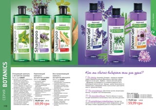 1108109 1108156
регулирует работу
	 сальных желез
обладает успокаивающим
и ранозаживляющим
действием
активизирует рост волос
устраняет ломкость и сухость
оздаравливает, возвращает
природный блеск и
упругость
подходит для ежедневного
применения
Укрепляющий
шампунь с
экстрактом шалфея
500 мл, код 1108156пантенол уплотняет поверхность,
делая волосы прочнее и
эластичнее, придает блеск.
экстракт листьев крапивы
стимулирует рост волос и их
густоту, избавляет от жирности и
выпадения, перхоти и ломкости.
протеины кукурузы укрепляют
структуру поврежденных волос,
образуют пленку, которая
отлично удерживает влагу,
защищает и утолщает волосы и
имеет антистатический эффект.
протеины пшеницы и сои хорошо
укрепляют волос, проникая в
него и заполняя собой пустоты. В
отличие от эластина и коллагена
этот вид белков оказывает
волосам более стойкое
ухаживающее воздействие.
Очищающий шампунь
с экстрактом крапивы
500 мл, код 1108109
Восстанавливающий
шампунь с
экстрактом женьшеня
500 мл, код 1108162
укрепляет волосы,
остановливает их выпадение
надежная защита от
негативного воздействия
ультрафиолета и высокой
температуры
облегчает процесс укладки,
делая волос более
послушным
предупреждает сечение
кончиков
оказывает увлажняющее
и кондиционирующее
действие
восстанавливает структуру
волоса, стимулирует
выработку кератина
придает здоровый блеск
волосам.69,99 грн
90,00 грн 2,80 ББ
Любой шампунь за
СЕРИЯ
BOTANICS
1108162
110 111
11081651108164
1108163
Уходзателом
1.По запаху. Например, розмарин – прекрасно подойдет
людям, ведущим активный образ жизни и обеспечит заряд
бодрости на весь день. Вербена – типично женский аромат
- афродизиак, ассоциируется со спокойной уверенностью и
благородной элегантностью. Лаванда – аромат безмятежности.
Примите душ с лавандовым гелем, и вся усталость дня смоется
вместе с ароматной пеной.
2. По консистенции. Достаточно густые, концентриро-
ванные, что делает гели экономичными.
3. По пенообразованию. Пенятся обильно и пышно,
что дает возможность использовать гели и как пены для ванн.
4. По ухаживающим составляющим.Экстракт ро-
машки в составе гелей для душа снимет раздражение, увлаж-
нит кожу и снимет ощущение сухости и стянутости кожи.
Как мы обычно выбираем гели для душа?
59,99 грн
75,00 грн 2,40 ББ
500 мл, код 1108164 с экстрактом лаванды
500 мл, код 1108165 с экстрактом вербены
500 мл, код 1108163 с экстрактом розмарина
Гель для душа
 