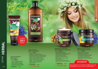 СЕРИЯ
HERBAL
Уходзаволосами
подходит для всех типов волос
эффективно питает волосы и
восстанавливает их структуру
экстракт арники укрепляет корни волос
алоэ вера увлажняет волосы, придает
им силу, блеск и улучшает рост
провитамин B5 питает и увлажняет
кожу головы, способствует регенерации
клеток кожи
Травяная маска для волос
«Интенсивное увлажнение»
500 мл, код 1109209
разработана специально для
сухих и ослабленных волос
восстанавливает поврежденную структуру
волос и облегчает их расчесывание
экстракт орхидеи интенсивно
увлажняет и укрепляет волосы
протеины пшеницы предотвращают
ломкость волос
провитамин B5 увлажняет и питает
кожу и корни волос
экстракты конского каштана и граната
помогают сохранить цвет окрашенных волос
Травяная маска для волос
«Интенсивное восстановление»
500 мл, код 1109210
Любая маска за
134,99 грн
165,00 грн 5,40 ББ
содержит комплекс из 12-ти
натуральных растительных экстрактов
интенсивно питает сухие и окрашенные волосы,
обеспечивает эффективный комплексный уход
миндальное масло, экстракты пшеницы, овса,
льняного семени и женьшеня питают
волосы и восстанавливают их структуру
амарант, черный тмин, алоэ вера, ромашка,
лаванда и хлопок укрепляют волосы и
придают им блеск и шелковистость
экстракт гибискуса предотвращает
появление перхоти
Кондиционер для
волос на основе трав
700 мл, код 1109211
119,99 грн
145,00 грн 4,80 ББ
экстракты лекарственных трав
интенсивно увлажняют и питают
сухую и огрубевшую кожу рук
витамины В1 и В2 способствуют
регенерации клеток кожи, придают
коже здоровый ухоженный вид
Восстанавливающий
крем для рук на
основе трав
75 мл, код 1109205
55,00 грн 1,20 ББ112 113112
1109211
1109205
1109210 1109209
Комплекс из
трав
СУПЕР
29.99
грн
ЦЕНА
АКЦИЯ!
Купи шампунь со стр. 114-115 и выбери маску или
кондиционер со стр. 112-113 со скидкой 40 грн
 