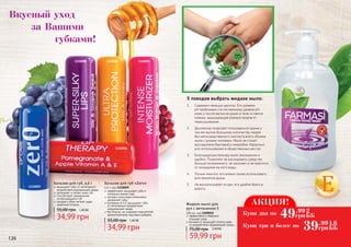 1110007
1110009
1110005
1110006
1110008
Бальзам для губ «Zero»
4,6 г, код 1110009
эффективно защищает губы в
холодное время года
экстракт алоэ вера интенсивно
увлажняет губы
витамины А и Е защищают губы
от негативного воздействия
окружающей среды
без блеска, не содержит красителей,
ароматизаторов, вкусовых добавок
34,99 грн
55,00 грн 1,40 ББ
Бальзам для губ, 4,6 г
защищает губы от негативного
воздействия окружающей среды
увлажняет и питает кожу губ
способствует заживлению
потрескавшихся губ
придает губам легкий, едва
заметный оттенок
34,99 грн
55,00 грн 1,40 ББ
Вкусный уход
	 за Вашими
			губками!
126 127
Е
С
витамино
м
5 поводов выбрать жидкое мыло:
1.	 Содержит меньше щелочи. Его уровень
pH приближен к естественному уровню рН
кожи и после мытья на руках и теле остается
пленка, защищающая кожный покров от
пересушивания.
2.	 Диспенсер позволяет пользоваться одним и
тем же мылом большому количеству людей
без непосредственного контакта всего объема
мыла с руками человека. Мыло не станет
рассадником бактерий и микробов. Идеально
для использования в общественных местах.
3.	 Благодаря диспенсеру мыло экономично и
удобно. Позволяет не расходовать средство
больше положенного, не засыхает и не портится
от попадания на него воды.
4.	 Лучше пенится, его можно также использовать
для принятия душа.
5.	 Не выскальзывает из рук, его удобно брать в
дорогу.
АКЦИЯ!
Купи два по
Купи три и более по
49.99
грн
2
ББ
39.99
грн
1,6
ББ
эффективно и бережно
	 очищает кожу
витамин Е защищает клетки кожи
от воздействия окружающей среды
Жидкое мыло для
рук с витамином Е
500 мл, код 1109015
75,00 грн 2,40 ББ
59,99 грн
 