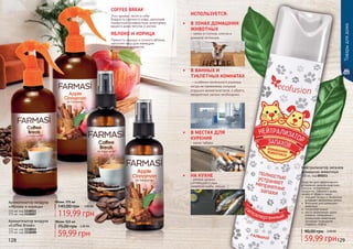 Ароматизатор воздуха
«Coffee Break»
115 мл, код 1118012
375 мл, код 1118008
Ароматизатор воздуха
«Яблоко и корица»
115 мл, код 1118011
375 мл, код 1118007
59,99 грн
75,00 грн 2,40 ББ
Объем: 115 мл
119,99 грн
145,00 грн 4,80 ББ
Объем: 375 мл
ЯБЛОКО И КОРИЦА
Пряность корицы и сочного яблока,
наполнят ваш дом манящим
и приятным ароматом.
COFFEE BREAK
Этот аромат, несет в себе
бодрость крепкого кофе, наполняя
привычную комфортную атмосферу
вашего дома теплом и уютом.
Товарыдлядома
128 129
Нейтрализатор запахов
домашних животных
300 мл, код 000213
Средство для эффективнoго
устранения запахов животных,
плесени, испорченных
продуктов, табачного дыма,
запаха от обуви и ткани.
	 очищает воз­дух и полностью
устраняет неприятнье запахи
	 безопасен для домашних
животных
	 гипоаллергенный
	 места применения: кухни,
туалеты, помещения с
домашними животными,
мусорные помещения,
подвалы, лифты.
59,99 грн
90,00 грн 2,40 ББ
•	 В ВАННЫХ И
ТУАЛЕТНЫХ КОМНАТАХ
– особенно маленького размера,
когда не приемлемы сильные
отдушки ароматизаторов, а убрать
неприятные запахи необходимо.
•	 В ЗОНАХ ДОМАШНИХ
ЖИВОТНЫХ
– запах от лотков, клеток и
домиков питомцев.
•	 В МЕСТАХ ДЛЯ
КУРЕНИЯ
- запах табака.
•	 НА КУХНЕ
- резкие запахи
готовящейся еды
(жареная рыба, овощи…)
ИСПОЛЬЗУЕТСЯ:
 