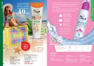 СЕРИЯDR.C.TUNA
Солнцезащитный лосьон
Dr. C. Tuna SunScience, 40 SPF
75 мл, код 1115016
высокая защита от солнечных лучей
водостойкая формула
увлажнение кожи
не создает жирный эффект и липкось
99,99 грн
155,00 грн 4,00 ББ
150 151
Уходзателом
150 151
Рекомендуетсянаносить
минеральнуюводу
утромпередмакияжем.
Этопоможетсохранить
влагукожиипродлит
стойкостьмакияжа.
Днемможноосвежить
лицоспреемс
минеральнойводой
прямоповерхмакияжа.
Авечеромминеральную
водуследуетнаносить,
когдакожаужеочищена,
нопередночнымкремом
илипитательноймаской.
Какжехочетсяоказатьсянаморскихберегахиотдатьсяхолоднымволнам.
Нообитателикаменныхджунглей,завертевшисьвчередебудней,чаще
всегонемогутпозволитьсебевыбратьсякближайшемуводоему.
Поэтомуединственнымспасениемвжаркиелетниедни–становится
минеральнаявода.
Дажедомаблагодарясистемамкондиционированиявоздухсушиткожу.
Аспрейсминеральной водойпозволяетмоментальноустранить
шелушение,жжение,освежитьсяисохранитьприэтоммакияж.
Минеральнаяводараспыляетсяна
областьлицаителасрасстояния
примерно15смнапротяжении5секунд
Рукасбаллономдолжнадвигаться,
вырисовываяввоздухевосьмерку
Втечениедняможнонаноситьводу
столькораз,сколькохочется
Пляжная сумка
код 7090181
Водонепроницаемая стильная
и практичная пляжная сумка
станет отличным дополнением
вашего образа.
Размер (ВхШ): 45х14х35 см
250,00 грн 2,00 ББ
SPF 40 – это солнце-
защитный фактор.
Обозначающий способность
косметических средств уве-
личивать время безопасно-
го пребывания на открытом
солнце.
Лосьон предотвращает
солнечные ожоги и фо-
тостарение кожи, а также
оказывает увлажняющее и
смягчающее действие.
Солнцезащитный
лосьон Dr. C. Tuna
обладает высокой
степенью защиты -
40SPF
Положительныеотзывы
минеральнаяводаполучила
благодарятому,чтоейочень
удобнопользоваться:
ВпутешествииВлюбоевремягода Втранспорте Вофисе
Глицерин
делаеткожуболееровнойигладкой
Цинк
мощноеоружиевборьбесостаростью,
морщинами.Сохраняет кожугладкой
ибархатистой,непозволяеттерять
очарованиекрасотыимолодости.
Кальций
влияетнасостояниеивнешнийвидкожи
Медь
обладаетпохожимисвойствамикаки
серебро,тоестьубиваетмикробы,тонизирует
кожуипридаетейэнергии,пробуждаетее.
Магний
обладаетспособностьюизбавлятьот
токсиновэпидермисиочищатькожу.
Пантенол
активизируетпроцессрегенерации
тканейсразужепосленанесения
накожу.
Состав
Минеральная
вода спрей
200 мл, код 1109105
124,99 грн
155,00 грн 5,00 ББ
СУПЕР
49.99
грн
ЦЕНА
 