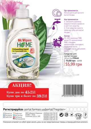 Регистрируйся: portal.farmasi.ua/portal/?register=
Компания оставляет за собой право менять цены на все представленные товары в период действия каталога.
ООО «Фармаси Украина»,
03680, г. Киев,
Столичное шоссе, 100
+38 (044) 303-90-87
+38 (050) 339-51-51
+38 (067) 551-62-26
+38 (067) 658-54-10
+38 (067) 551-62-24
/uafarmasi
/ua_farmasi
/farmasiua
/farmasiukraine
farmasi.ua
/farmasiua
/uafarmasi
75,00 грн 2,20 ББ
55,99 грн
Средство для
мытья посуды
300 мл, Код 9700448
Состав:
15-30% анионные ПАВ,
менее 55 неионогенные
ПАВ, глицерин,
ароматизатор, консервант,
кукурузное масло,
кокосовое масло, пальмовое
масло.
Как применяется:
1. Заполнить раковину
водой (3 литра) и развести
в ней 5 мл средства.
2. 5 мл средства нанести
прямо на губку для мытья
посуды.
Где применяется:
Используется для ручного
мытья посуды.
АКЦИЯ!
Купи два по
Купи три и более по
45.99
грн
1,8
ББ
39.99
грн
1,6
ББ
 
