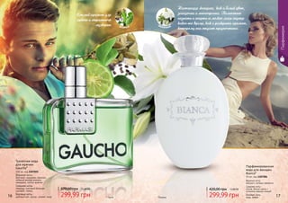 16 17
Смелый аромат для
яркого и страстного
мужчины
* Гаучо
Туалетная вода
для мужчин
Gaucho*
100 мл, код 1107025
Верхние ноты:
бергамот, кардамон, базилик,
зеленый аккорд ананаса,
мандарин, листья фиалки
Средние ноты:
лаванда, пихтовый бальзам,
шалфей, герань
Базовые ноты:
дубовый мох, мускус, сандал, кедр
370,00 грн 12,00 ББ
299,99 грн
цветочныйзеленый
Настоящая женщина, как и белый цвет,
загадочна и многогранна. Полностью
познать и понять ее можно лишь спустя
какое-то время, как и раскрыть аромат,
которому она отдает предпочтение.
Парфюмированная
вода для женщин
Bianca*
55 мл, код 1107284
Верхние ноты:
жасмин с нотами свежести
Средние ноты:
лилия, белые цветы с
оттенком пряных специй
Базовые ноты:
кедр, амбра
420,00 грн 12,00 ББ
299,99 грн*Бьянка
Парфюмерия
 