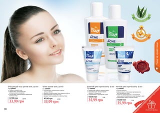 Уход за кожей лица
Очищающий гель против акне, 150 мл
код 1104054
глубоко очищает кожу
эффективно предотвращает
возникновение комедонов
способствует нормализации выделения
кожного жира

47,00 грн

2,8 бб

33,99 грн
86

Тоник против акне, 150 мл
код 1104055
способствует нормализации работы
	 сальных желез
бережно отшелушивает ороговевшие клетки
предотвращает закупорку пор
придает коже здоровый, ухоженный вид

47,00 грн

2,8 бб

33,99 грн

Дневной крем против акне, 50 мл Ночной крем против акне, 50 мл
код 1104056
нормализует работу сальных желез
предотвращает возникновение
прыщей и комедонов
поддерживает гидробаланс кожи

50,00 грн

3 бб

35,99 грн

код 1104062
легкая формула
обеспечивает интенсивное увлажнение и
восстановление кожи
помогает предотвратить и способствует
уменьшению проявления существующего акне
нормализует работу сальных желез

50,00 грн

3 бб

35,99 грн

87

 