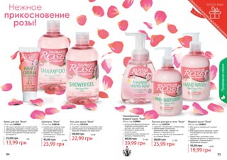 Природная серия

Нежное
прикосновение
розы!

Пенообразное
жидкое мыло "Rose"
Крем для рук "Rose"

75 мл, код 1109064
обогащен натуральной розовой водой
эффективно увлажняет и питает кожу рук
способствует регенерации клеток кожи
легкая, насыщенная текстура быстро
впитывается

25,00 грн

1 бб

13,99 грн
94

Шампунь "Rose"

375 мл, код 1108118
натуральная розовая вода
интенсивно увлажняет и
восстанавливает волосы
придает им гладкость и
шелковистость, облегчает
расчесывание

45,00 грн

2,1 бб

25,99 грн

Гель для душа "Rose"

375 мл, код 1103126
содержит натуральную розовую воду
рекомендован для проблемной кожи,
помогает устранить ее недостатки

38,00 грн

1,9 бб

22,99 грн

300 мл, код 1109062
легкая пенообразная формула
позволяет использовать как
для рук, так и для лица
обогащено натуральной
розовой водой
успокаивает кожу, придает ей
мягкость и бархатистость

48,00 грн

3,3 бб

39,99 грн

Лосьон для рук и тела "Rose"
300 мл, код 1103125
содержит натуральную розовую воду
обеспечивает длительное
увлажнение кожи, придает ей
мягкость и бархатистость
легкая текстура быстро впитывается,
не оставляя блеска

38,00 грн

2,1 бб

25,99 грн

Жидкое мыло "Rose"

300 мл, код 1109061
обогащено натуральной розовой
водой
благодаря мягкой формуле, может
использоваться как для рук, так и
для лица
эффективно увлажняет кожу,
придает ей мягкость и бархатистость
замедляет старение кожи и
образование морщин

35,00 грн

1,6 бб

19,99 грн

95

 
