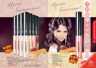 р о ст о
П
т ел ь н о !
блист а

р о ст о
П
оле п н о !
в ели к

1305005
коралловый
перламутр

1305006
бутон розы

1305007
сладкая
вата

Декоративная косметика

1305009
экзотическая
орхидея
1305024 капучино

1305022 розовая ракушка

1305018 королевский жемчуг

1305016 белый иней

1305017 цветок яблони

1305020 серебристый розовый

1305023 вечерняя зоря

1305008
розовый
тюльпан

1305010
сочный
персик

1305011
спелый
абрикос

1305012
розовый
шелк

1305013
элегантная
терракота

1305014
пастельный
розовый

Блеск для губ
Elegant Summer, 9 г
яркие, перламутровые микрочастички оптически увеличивают объем губ
содержит комплекс активных компонентов, бережно ухаживающих за кожей губ
защищает губы от негативного воздействия ультрафиолета
идеальное решение для вечернего макияжа

элегантный классический блеск для губ
модные оттенки
полупрозрачная текстура
содержит комплекс масел,
ухаживающий за кожей губ
защищает губы от негативного
воздействия ультрафиолета

56,00 грн

56,00 грн

Блеск для губ
Glamoure Charmy Shine, 9 г

8

1,9 бб

22,99 грн

Оттенки продуктов в каталоге могут незначительно
отличаться от реальных оттенков продуктов.

1305015
нежная
сирень

1,9 бб

22,99 грн

9

 