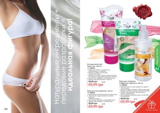 Уход за телом

идеальная фигура!

Натуральные ингредиенты +
передовые разработки =
128

Антицеллюлитный
крем-гель, 200 мл

код 2101644
эффективно борется с целлюлитом и
предотвращает его появление
карнитин и кофеин способствуют
	 расщеплению жиров
экстракты готу колы, гуараны и хвоща помогают
предотвратить образование жировых отложений
масло арганы увлажняет и омолаживает кожу
придает коже здоровый цвет и упругость

80,00 грн

5,8 бб

69,99 грн

Крем для зоны декольте, 150 мл

код 2101641
предотвращает преждевременное старение кожи
экстракты сои, хвоща и коллаген помогают
замедлить
	 появление морщин
масло арганы увлажняет и омолаживает кожу
придает коже здоровый и ухоженный вид

80,00 грн

5,8 бб

69,99 грн

Крем для похудения
с эффектом лифтинга, 200 мл

код 2101666
повышает упругость кожи, придает ей гладкость
и эластичность
карнитин, кофеин, розмарин и имбирь уменьшают
жировые отложения и делают четче контуры тела
экстракт хвоща улучшает свойства кожи и
придает здоровый цвет
масло макадамии увлажняет кожу и способствует
ее регенерации

80,00 грн

5,8 бб

69,99 грн

129

 