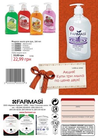 Жидкое мыло для рук, 500 мл
код 1109012 - абрикосовое
код 1109013 - ягодное
код 1109014 - вишневое
код 1109015 - с витамином Е
код 1109016 - лаймовое
Любое жидкое мыло

33,00 грн

1,9 бб

22,99 грн

1,4 ББ за штуку

Акция!
Купи три мыла
по цене двух!

	
2 000000 000039

http://myfarmasi.kiev.ua/
ООО «Фармаси Украина», 03680, г. Киев, Столичное шоссе, 100
тел.: +38 (044) 303-90-87, (050) 339-51-51,
(067) 551-62-26, (067) 658-54-10, (067) 551-62-24

(ФИО)

www.farmasi.ua
(контактные данные (телефон, e-mail, др.))

Компания FARMASI UKRAINE гарантирует,
что вся продукция произведена по новейшим технологиям и под тщательным контролем. Это свидетельствует о высоком качестве продукции FARMASI. Вся продукция
сертифицирована в соответствии с действующим законодательством.

 