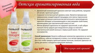Детская ароматизированная вода
• Деликатный освежающий одеколон смягчает кожу ребенка, придавая
ей легкий, приятный аромат.
• Сохраняет естественный pH-уровень кожи. Является прекрасным
завершением каждой водной процедуры или смены подгузников.
• Благодаря активным компонентам растительного происхождения,
одеколон обладает успокаивающими и смягчающими свойствами,
рекомендован для чувствительной кожи от 0 лет.
• Мягкая формула одеколона не содержит красителей, в ней собран
полный спектр средств для ежедневного ухода за нежной и
чувствительной кожей малыша с первых дней жизни. Не содержит
консервантов.
Способ применения: Нанести небольшое количество одеколона на чистое
тело ребенка, избегая попадания в глазки, и на чистую одежду малыша.
Для того чтобы придать приятный аромат волосам, нанесите одеколон на
щетку для волос и аккуратно причешите малыша.
Мне нужен свой аромат!по 5999 грн
 