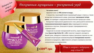 Роскошным женщинам – роскошный уход
Что важно знать?
Здоровая кожа на 70% состоит из воды.
С возрастом, под воздействием окружающей среды и стресса, а также
вследствие неправильного ухода, происходит чрезмерная потеря
влаги, что приводит к нарушению биологических процессов в коже.
Вследствие пересыхания дермального слоя, уменьшается количество
гликозаминогликанового водного геля, повреждаются волокна
коллагена и эластина. Запускается процесс преждевременного
старения кожи!
Созданная на основе гиалуроновой кислоты, серия продуктов для
лица Hyacure Age Active 35+ и 45+ помогает продлить молодость
Вашей кожи, замедлить появление первых признаков старения за счет
высокой концентрации низкомолекулярной гиалуроновая кислота –
активного ингредиента, эффективность которого проверена многими
клиническими исследованиями.
Теща и свекровь с подарками –
мир в доме! ∑=39999 грн
 