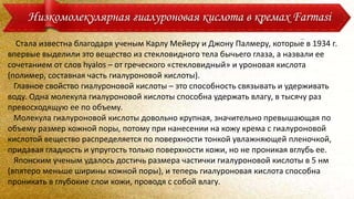 Стала известна благодаря ученым Карлу Мейеру и Джону Палмеру, которые в 1934 г.
впервые выделили это вещество из стекловидного тела бычьего глаза, а назвали ее
сочетанием от слов hyalos – от греческого «стекловидный» и уроновая кислота
(полимер, составная часть гиалуроновой кислоты).
Главное свойство гиалуроновой кислоты – это способность связывать и удерживать
воду. Одна молекула гиалуроновой кислоты способна удержать влагу, в тысячу раз
превосходящую ее по объему.
Молекула гиалуроновой кислоты довольно крупная, значительно превышающая по
объему размер кожной поры, потому при нанесении на кожу крема с гиалуроновой
кислотой вещество распределяется по поверхности тонкой увлажняющей пленочкой,
придавая гладкость и упругость только поверхности кожи, но не проникая вглубь ее.
Японским ученым удалось достичь размера частички гиалуроновой кислоты в 5 нм
(впятеро меньше ширины кожной поры), и теперь гиалуроновая кислота способна
проникать в глубокие слои кожи, проводя с собой влагу.
Низкомолекулярная гиалуроновая кислота в кремах Farmasi
 