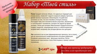 Набор «Твой стиль»
Теперь моя прическа продержится
весь день и всю праздничную ночь
Пенка придает волосам объем, что идеально подходит для
тонких волос, позволяет надолго сохранить форму прически,
делает волосы пышными и блестящими. Ее действие
основано на том, что она способна утолщать волосы,
благодаря чему они становятся более упругими, объемными
и «запоминают» положение, которое им задали во время
укладки. Пенка для укладки обволакивает каждый волосок и
создает покрытие, защищающее волос от неблагоприятных
воздействий, например при укладке феном или щипцами.
Лак наносится как на уже сформированную прическу, так и служит
для ее окончательного моделирования или даже коррекции.
Основное назначение лака – фиксация прически. После
применения лака волосы станут блестящими и примут нужное
положение.
14999 грн∑=
 