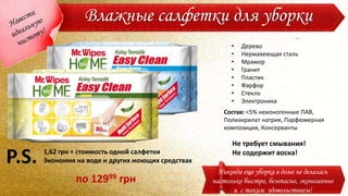 Влажные салфетки для уборки
Никогда еще уборка в доме не делалась
настолько быстро, безопасно, экономично
и с таким удовольствием!
Состав: <5% неионогенные ПАВ,
Полиакрилат натрия, Парфюмерная
композиция, Консерванты
• Дерево
• Нержавеющая сталь
• Мрамор
• Гранит
• Пластик
• Фарфор
• Стекло
• Электроника
Не требует смывания!
Не содержит воска!1,62 грн = стоимость одной салфетки
Экономия на воде и других моющих средствахP.S.
по 12999 грн
 