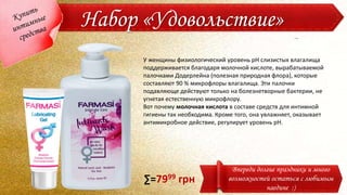 Набор «Удовольствие»
Впереди долгие праздники и много
возможностей остаться с любимым
наедине :)
У женщины физиологический уровень рН слизистых влагалища
поддерживается благодаря молочной кислоте, вырабатываемой
палочками Додерлейна (полезная природная флора), которые
составляют 90 % микрофлоры влагалища. Эти палочки
подавляюще действуют только на болезнетворные бактерии, не
угнетая естественную микрофлору.
Вот почему молочная кислота в составе средств для интимной
гигиены так необходима. Кроме того, она увлажняет, оказывает
антимикробное действие, регулирует уровень рН.
∑=7999 грн
 