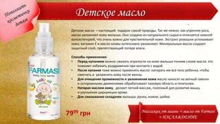 Детское масло
Детское масло – настоящий подарок самой природы. Так же нежно, как утренняя роса,
масло увлажняет кожу малыша. Оно создано из натурального сырья и отличается нежной
консистенцией, что очень важно для чувствительной кожи. Экстракт ромашки успокаивает
кожу, витамин Е и масло оливы интенсивно увлажняют. Минеральные масла создают
защитный слой, препятствующий потере влаги.
Способы применения:
• Перед купанием можно смазать опрелости на коже малыша тонким слоем масла: это
поможет избежать раздражения при контакте с водой.
• После купания тоже можно применять масло: натирать им все тело ребенка, чтобы
смягчить и увлажнить кожу после ванны.
• Для очищения промежности и увлажнения кожи масло наносят на ватный тампон
и осторожными движениями обрабатывают паховую область и гениталии.
• Натирая маслом кожу, делают легкий массаж, полезный для развития мышц
и улучшения циркуляции крови.
• Для смазывания складочек малыша: ручки, ножки, шейка.
Массажик от мамы + масло от Farmasi
= НАСЛАЖДЕНИЕ
7999 грн
 