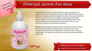 Детский лосьон для тела
Гипоаллергенный лосьон создан специально для новорожденных и
подходит не только малышам, но также и их заботливым мамам. Лосьон
можно использовать для развивающего массажа, а также для увлажнения
тела малыша после купания. Благодаря лосьону кожа всегда будет
мягкой, нежной и максимально увлажненной. Средство имеет очень
приятный запах, легкую и нежирную консистенцию. Лосьон легко
наносится на кожу и очень быстро впитывается.
В состав лосьона входит оливковое масло и екстракт ромашки, которые
обеспечивают быстрое впитывание влаги в кожу, после чего кожа
приобретает удивительную шелковистость, становится очень гладкой,
словно бархат. Не содержит парабенов, искусственных ароматизаторов и
красителей.
Мамочка, ты тоже можешь
пользоваться моим лосьончиком!
5999 грн
 