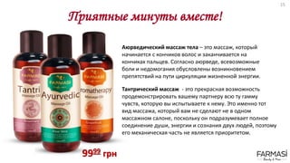 Приятные минуты вместе!
9999 грн
Аюрведический массаж тела – это массаж, который
начинается с кончиков волос и заканчивается на
кончиках пальцев. Согласно аюрведе, всевозможные
боли и недомогания обусловлены возникновением
препятствий на пути циркуляции жизненной энергии.
Тантрический массаж - это прекрасная возможность
продемонстрировать вашему партнеру всю ту гамму
чувств, которую вы испытываете к нему. Это именно тот
вид массажа, который вам не сделают не в одном
массажном салоне, поскольку он подразумевает полное
соединение души, энергии и сознания двух людей, поэтому
его механическая часть не является приоритетом.
15
 