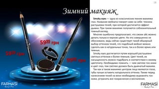 Зимний макияж
Smoky eyes — одна из классических техник макияжа
глаз. Название мейкапа говорит само за себя: техника
растушевки теней, при которой достигается эффект
дымки. При таком макияже получается соблазнительный
томный взгляд.
Многие ошибочно предполагают, что смоки айс можно
делать только в черном цвете. Но это совершенно не
обосновано, ведь сейчас существует такой обширный
выбор оттенков теней, что подобный мейкап можно
сделать как в натуральных тонах, так и в более ярких или
темных.
Smoky eyes достигается путем хорошей растушевки
светлых оттенков к более темным. Цвет теней, их
насыщенность можно подобрать в соответствии к своему
цветотипу. Необходимо помнить — чем светлее тон кожи
и цвет глаз, тем светлее должен быть дымчатый макияж.
Так как в таком макияже центром лица являются глаза,
губы лучше оставить натурального оттенка. Также перед
нанесением теней на веки необходимо выровнять тон
кожи, устранить все покраснения и воспаления.
5999 грн
9999 грн
5999 грн
18
 