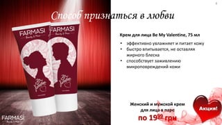 Способ признаться в любви
• эффективно увлажняет и питает кожу
• быстро впитывается, не оставляя
жирного блеска
• способствует заживлению
микроповреждений кожи
Крем для лица Be My Valentine, 75 мл
Женский и мужской крем
для лица в паре
по 1999 грн
Акция!
4
 