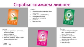 Скрабы: снимаем лишнее
Состав:
• порошки проросших зерен овса,
пшеницы и ржи,
• шрот кунжута,
• природные минералы,
• порошки кукурузы, мяты и ягод
рябины, морская соль.
Состав:
• порошки проросших зерен
овса, пшеницы и ржи,
• шрот амаранта,
• природные минералы,
• порошки гороха и кофе,
• крахмал картофельный,
• белая глина,
• морская соль.
Состав:
• порошки проросших овса, ржи и
пшеницы,
• шрот льна и расторопши,
• порошок зерен риса,
• природные минералы,
• ромашка,
• морская соль.
19,99 грн
 