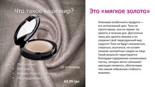 Что такое кашемир? Это «мягкое золото»
Ключевая особенность продукта —
его интенсивный цвет. Тени не
просто яркие, они не теряют эту
яркость в течение дня. Достаточно
лишь раз сделать макияж и он
сохранит свой первозданный вид
надолго! Тени не будут смазываться,
стираться, осыпаться, не оставят
никаких неопрятных следов на лице.
Такой результат гарантируется
благодаря содержанию силиконовых
частиц, которые мягко связывают
красящие пигменты, обеспечивая
тем самым небывалую стойкость
макияжа.
• Невесомые
• Мягкие
• Нежно ложатся на кожу
• Не раздражают
10 оттенков
69,99 грн
 