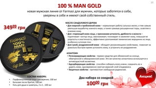 100 % MAN GOLD
новая мужская линия от Farmasi для мужчин, которые заботятся о себе,
уверены в себе и имеют свой собственный стиль.
МАСЛО САНДАЛОВОГО ДЕРЕВА
• Для жирной и проблемной кожи – нормализует работу сальных желез, и тем самым
уменьшая выработку кожного жира, а также суживая расширенные поры, осветляя и
освежая кожу.
• Для стареющей кожи лица, с признаками усталости, дряблости и вялости –
подтягивает контур лица, омолаживает, тонизирует и оживляет кожу, повышая ее
упругость и эластичность, эффективно разглаживает мимические морщинки на лице,
особенно в уголках глаз.
• Для сухой, раздраженной кожи - обладает увлажняющими свойствами, помогает за
довольно быстрое время успокоить кожу, и устранить ее раздражение.
АЛАНТОИН
• Регенерирующие свойства - первое средство для обоженной на солнце,
обветренной и обмороженной кожи. Это же качество аллантоина используется в
антивозрастной косметике.
• Адсорбирующие свойства - способен собирать влагу извне, сохранять ее и
дарить коже, одновременно смягчая верхний слой эпидермиса.
• Защитные свойства - противостоит свободным радикалам.
34999 грн
Акция!Акция!Два набора со скидкой
10000 грн
СОСТАВ НАБОРА:
• Парфюмированная вода для мужчин, 100 мл
• Бальзам после бритья, 100 мл
• Гель для душа и шампунь, 2 в 1 , 100 мл
10
 