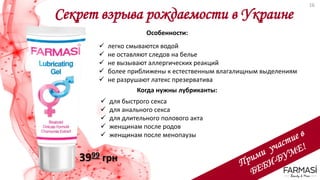 Секрет взрыва рождаемости в Украине
3999 грн
Особенности:
 легко смываются водой
 не оставляют следов на белье
 не вызывают аллергических реакций
 более приближены к естественным влагалищным выделениям
 не разрушают латекс презерватива
Когда нужны лубриканты:
 для быстрого секса
 для анального секса
 для длительного полового акта
 женщинам после родов
 женщинам после менопаузы
16
 