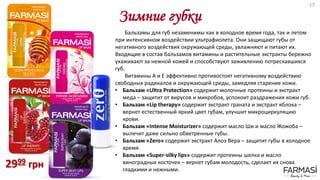 Зимние губки
Бальзамы для губ незаменимы как в холодное время года, так и летом
при интенсивном воздействии ультрафиолета. Они защищают губы от
негативного воздействия окружающей среды, увлажняют и питают их.
Входящие в состав бальзамов витамины и растительные экстракты бережно
ухаживают за нежной кожей и способствуют заживлению потрескавшихся
губ.
Витамины А и Е эффективно противостоят негативному воздействию
свободных радикалов и окружающей среды, замедляя старение кожи.
• Бальзам «Ultra Protection» содержит молочные протеины и экстракт
меда – защитит от вирусов и микробов, успокоит раздражения кожи губ.
• Бальзам «Lip therapy» содержит экстракт граната и экстракт яблока –
вернет естественный яркий цвет губам, улучшит микроциркуляцию
крови.
• Бальзам «Intense Moisturizer» содержит масло Ши и масло Жожоба –
вылечит даже сильно обветренные губы.
• Бальзам «Zero» содержит экстракт Алоэ Вера – защитит губы в холодное
время.
• Бальзам «Super-silky lips» содержит протеины шелка и масло
виноградных косточек – вернет губам молодость, сделает их снова
гладкими и нежными.
2999 грн
17
 