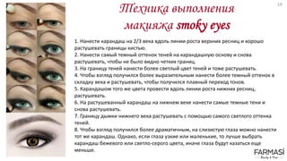 Техника выполнения
макияжа smoky eyes
1. Нанести карандаш на 2/3 века вдоль линии роста верхних ресниц и хорошо
растушевать границы кистью.
2. Нанести самый темный оттенок теней на карандашную основу и снова
растушевать, чтобы не было видно четких границ.
3. На границу теней нанести более светлый цвет теней и тоже растушевать.
4. Чтобы взгляд получился более выразительным нанести более темный оттенок в
складку века и растушевать, чтобы получился плавный переход тонов.
5. Карандашом того же цвета провести вдоль линии роста нижних ресниц,
растушевать.
6. На растушеванный карандаш на нижнем веке нанести самые темные тени и
снова растушевать.
7. Границу дымки нижнего века растушевать с помощью самого светлого оттенка
теней.
8. Чтобы взгляд получился более драматичным, на слизистую глаза можно нанести
тот же карандаш. Однако, если глаза узкие или маленькие, то лучше выбрать
карандаш бежевого или светло-серого цвета, иначе глаза будут казаться еще
меньше.
19
 