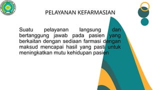 PELAYANAN KEFARMASIAN
Suatu pelayanan langsung dan
bertanggung jawab pada pasien yang
berkaitan dengan sediaan farmasi dengan
maksud mencapai hasil yang pasti untuk
meningkatkan mutu kehidupan pasien
 