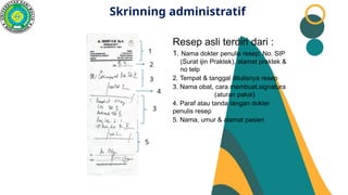 Skrinning administratif
Resep asli terdiri dari :
1. Nama dokter penulis resep; No. SIP
(Surat ijin Praktek), alamat praktek &
no telp
2. Tempat & tanggal ditulisnya resep
3. Nama obat, cara membuat,signatura
(aturan pakai)
4. Paraf atau tanda tangan dokter
penulis resep
5. Nama, umur & alamat pasien
1
2
3
3
4
5
 