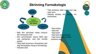 Aman
Kriteria
penulisan R/
dari dokter
rasional Tepat
- Tidak berbahaya dalam penggunaan bagi
organ tubuh
- Waspada terhadap efek samping dan
kontraindikasi
- Baik dlm penulisan resep maupun
dlm komposisi obat
- Dlm pemeriksaan sesuai BSO dgn
rute pemberian, usia dan kondisi
pasien
- Obat tidak tercampur dihindarkan dari
segi farmasetika maupun farmakologi
- Interaksi obat
-Tepat indikasi
-Tepat obat
-Tepat pasien
-Tepat dosis dan perhitungan
-Tepat interval waktu dan lama
pemberian obat
Skrinning Farmakologis
 