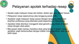 Pelayanan apotek terhadap resep
• Apotek wajib melayani resep dari dokter, dokter gigi, dan dokter hewan.
• Pelayanan resep sepenuhnya atas tanggung jawab APA.
• Apoteker wajib melayani resep sesuai dengan tanggung jawab dan
keahlian profesinya yang dilandasi pada kepentingan masyarakat.
• Apoteker tidak diizinkan mengganti obat generik yang ditulis di dalam
resep dengan obat paten.
• Bila pasien tidak mampu menebus obat yang tertulis di dalam resep,
apoteker wajib berkonsultasi dengan dokter untuk pemilihan obat yang
lebih tepat.
 